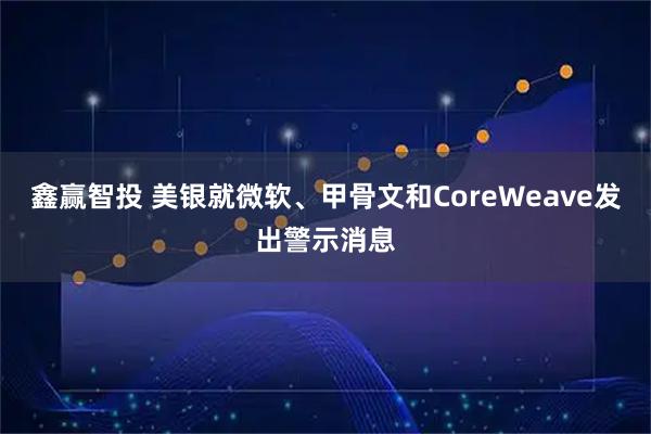 鑫赢智投 美银就微软、甲骨文和CoreWeave发出警示消息