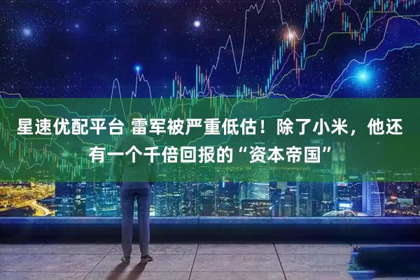 星速优配平台 雷军被严重低估！除了小米，他还有一个千倍回报的“资本帝国”