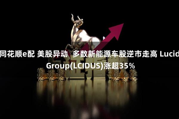 同花顺e配 美股异动  多数新能源车股逆市走高 Lucid Group(LCIDUS)涨超35%