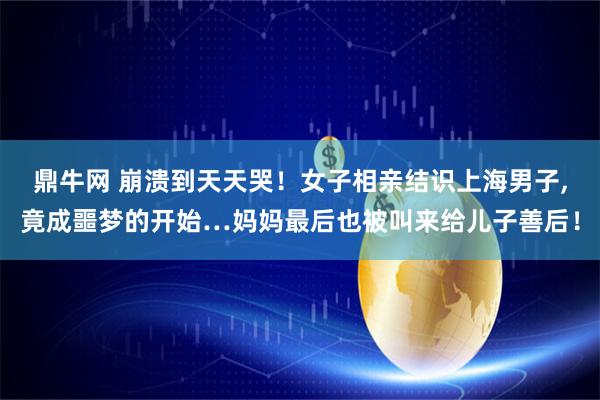 鼎牛网 崩溃到天天哭！女子相亲结识上海男子,竟成噩梦的开始…妈妈最后也被叫来给儿子善后！