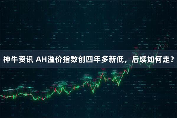 神牛资讯 AH溢价指数创四年多新低，后续如何走？